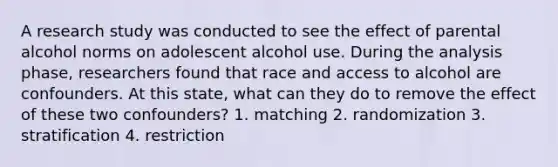 A research study was conducted to see the effect of parental alcohol norms on adolescent alcohol use. During the analysis phase, researchers found that race and access to alcohol are confounders. At this state, what can they do to remove the effect of these two confounders? 1. matching 2. randomization 3. stratification 4. restriction