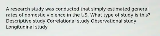 A research study was conducted that simply estimated general rates of domestic violence in the US. What type of study is this? Descriptive study Correlational study Observational study Longitudinal study