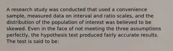 A research study was conducted that used a convenience sample, measured data on interval and ratio scales, and the distribution of the population of interest was believed to be skewed. Even in the face of not meeting the three assumptions perfectly, the hypothesis test produced fairly accurate results. The test is said to be: