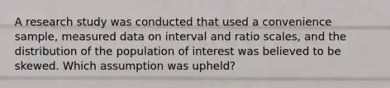 A research study was conducted that used a convenience sample, measured data on interval and ratio scales, and the distribution of the population of interest was believed to be skewed. Which assumption was upheld?