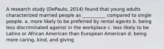 A research study (DePaulo, 2014) found that young adults characterized married people as __________ compared to single people. a. more likely to be preferred by rental agents b. being less discriminated against in the workplace c. less likely to be Latino or African American than European American d. being more caring, kind, and giving