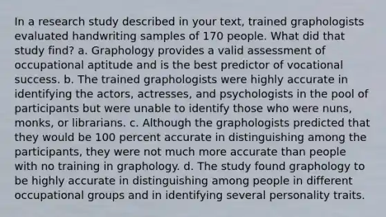 In a research study described in your text, trained graphologists evaluated handwriting samples of 170 people. What did that study find? a. Graphology provides a valid assessment of occupational aptitude and is the best predictor of vocational success. b. The trained graphologists were highly accurate in identifying the actors, actresses, and psychologists in the pool of participants but were unable to identify those who were nuns, monks, or librarians. c. Although the graphologists predicted that they would be 100 percent accurate in distinguishing among the participants, they were not much more accurate than people with no training in graphology. d. The study found graphology to be highly accurate in distinguishing among people in different occupational groups and in identifying several personality traits.