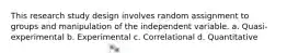 This research study design involves random assignment to groups and manipulation of the independent variable. a. Quasi-experimental b. Experimental c. Correlational d. Quantitative