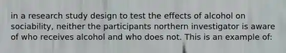 in a research study design to test the effects of alcohol on sociability, neither the participants northern investigator is aware of who receives alcohol and who does not. This is an example of: