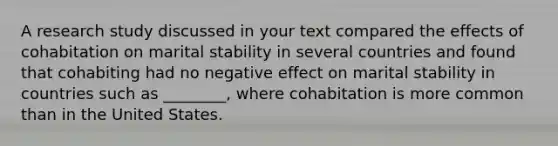 A research study discussed in your text compared the effects of cohabitation on marital stability in several countries and found that cohabiting had no negative effect on marital stability in countries such as ________, where cohabitation is more common than in the United States.