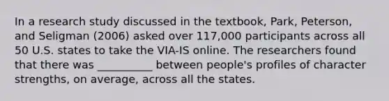 In a research study discussed in the textbook, Park, Peterson, and Seligman (2006) asked over 117,000 participants across all 50 U.S. states to take the VIA-IS online. The researchers found that there was __________ between people's profiles of character strengths, on average, across all the states.