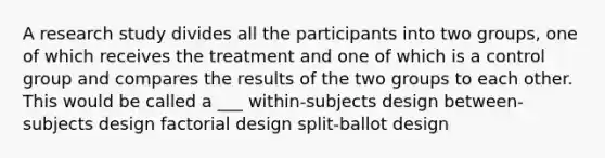 A research study divides all the participants into two groups, one of which receives the treatment and one of which is a control group and compares the results of the two groups to each other. This would be called a ___ within-subjects design between-subjects design factorial design split-ballot design