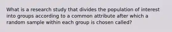 What is a research study that divides the population of interest into groups according to a common attribute after which a random sample within each group is chosen called?