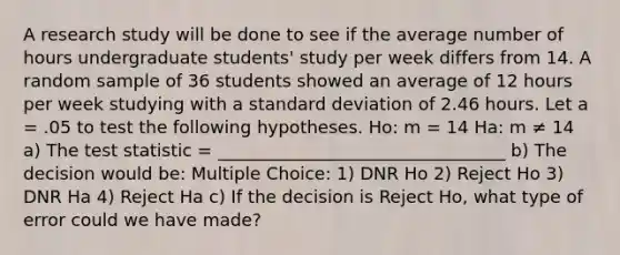 A research study will be done to see if the average number of hours undergraduate students' study per week differs from 14. A random sample of 36 students showed an average of 12 hours per week studying with a standard deviation of 2.46 hours. Let a = .05 to test the following hypotheses. Ho: m = 14 Ha: m ≠ 14 a) The test statistic = _________________________________ b) The decision would be: Multiple Choice: 1) DNR Ho 2) Reject Ho 3) DNR Ha 4) Reject Ha c) If the decision is Reject Ho, what type of error could we have made?