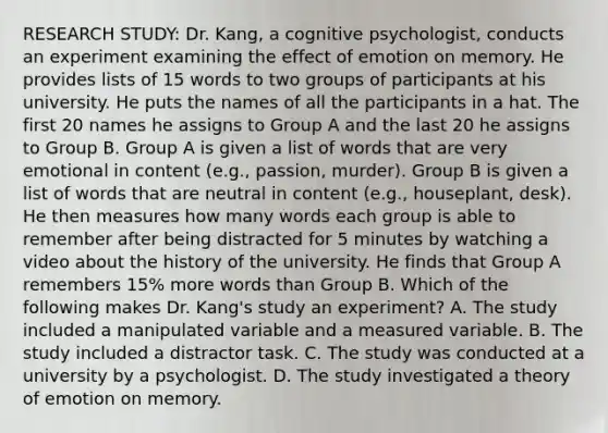 RESEARCH STUDY: Dr. Kang, a cognitive psychologist, conducts an experiment examining the effect of emotion on memory. He provides lists of 15 words to two groups of participants at his university. He puts the names of all the participants in a hat. The first 20 names he assigns to Group A and the last 20 he assigns to Group B. Group A is given a list of words that are very emotional in content (e.g., passion, murder). Group B is given a list of words that are neutral in content (e.g., houseplant, desk). He then measures how many words each group is able to remember after being distracted for 5 minutes by watching a video about the history of the university. He finds that Group A remembers 15% more words than Group B. Which of the following makes Dr. Kang's study an experiment? A. The study included a manipulated variable and a measured variable. B. The study included a distractor task. C. The study was conducted at a university by a psychologist. D. The study investigated a theory of emotion on memory.