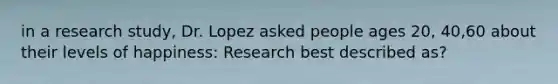 in a research study, Dr. Lopez asked people ages 20, 40,60 about their levels of happiness: Research best described as?