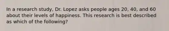 In a research study, Dr. Lopez asks people ages 20, 40, and 60 about their levels of happiness. This research is best described as which of the following?