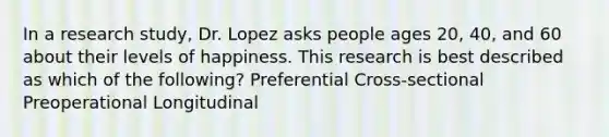 In a research study, Dr. Lopez asks people ages 20, 40, and 60 about their levels of happiness. This research is best described as which of the following? Preferential Cross-sectional Preoperational Longitudinal