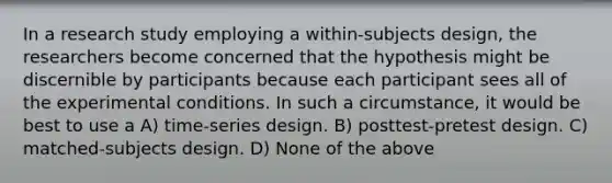 In a research study employing a within-subjects design, the researchers become concerned that the hypothesis might be discernible by participants because each participant sees all of the experimental conditions. In such a circumstance, it would be best to use a A) time-series design. B) posttest-pretest design. C) matched-subjects design. D) None of the above