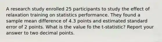 A research study enrolled 25 participants to study the effect of relaxation training on statistics performance. They found a sample mean difference of 4.3 points and estimated standard error of 2 points. What is the value fo the t-statistic? Report your answer to two decimal points.