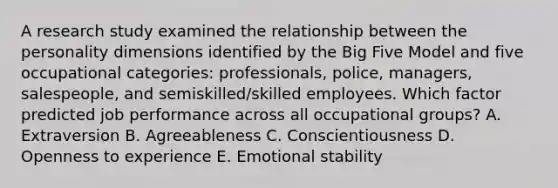 A research study examined the relationship between the personality dimensions identified by the Big Five Model and five occupational​ categories: professionals,​ police, managers,​ salespeople, and​ semiskilled/skilled employees. Which factor predicted job performance across all occupational​ groups? A. Extraversion B. Agreeableness C. Conscientiousness D. Openness to experience E. Emotional stability