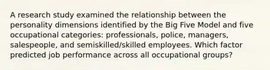 A research study examined the relationship between the personality dimensions identified by the Big Five Model and five occupational​ categories: professionals,​ police, managers,​ salespeople, and​ semiskilled/skilled employees. Which factor predicted job performance across all occupational​ groups?