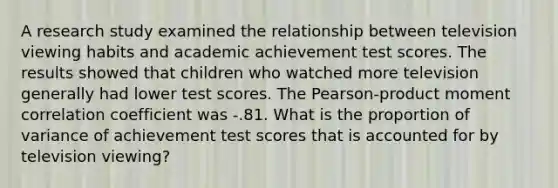 A research study examined the relationship between television viewing habits and academic achievement test scores. The results showed that children who watched more television generally had lower test scores. The Pearson-product moment correlation coefficient was -.81. What is the proportion of variance of achievement test scores that is accounted for by television viewing?