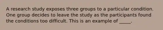 A research study exposes three groups to a particular condition. One group decides to leave the study as the participants found the conditions too difficult. This is an example of _____.