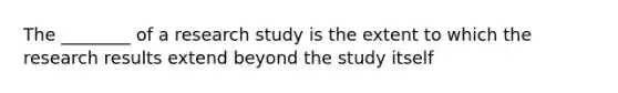 The ________ of a research study is the extent to which the research results extend beyond the study itself