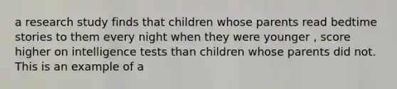 a research study finds that children whose parents read bedtime stories to them every night when they were younger , score higher on intelligence tests than children whose parents did not. This is an example of a