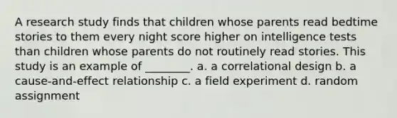 A research study finds that children whose parents read bedtime stories to them every night score higher on intelligence tests than children whose parents do not routinely read stories. This study is an example of ________. a. a correlational design b. a cause-and-effect relationship c. a field experiment d. random assignment