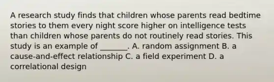 A research study finds that children whose parents read bedtime stories to them every night score higher on intelligence tests than children whose parents do not routinely read stories. This study is an example of _______. A. random assignment B. a cause-and-effect relationship C. a field experiment D. a correlational design