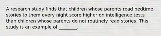 A research study finds that children whose parents read bedtime stories to them every night score higher on intelligence tests than children whose parents do not routinely read stories. This study is an example of ________.