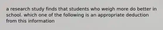 a research study finds that students who weigh more do better in school. which one of the following is an appropriate deduction from this information