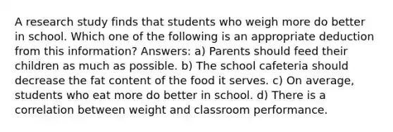 A research study finds that students who weigh more do better in school. Which one of the following is an appropriate deduction from this information? Answers: a) Parents should feed their children as much as possible. b) The school cafeteria should decrease the fat content of the food it serves. c) On average, students who eat more do better in school. d) There is a correlation between weight and classroom performance.