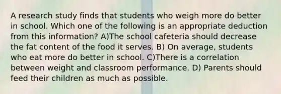 A research study finds that students who weigh more do better in school. Which one of the following is an appropriate deduction from this information? A)The school cafeteria should decrease the fat content of the food it serves. B) On average, students who eat more do better in school. C)There is a correlation between weight and classroom performance. D) Parents should feed their children as much as possible.