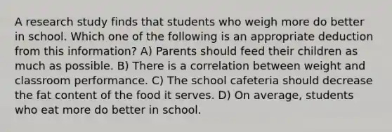 A research study finds that students who weigh more do better in school. Which one of the following is an appropriate deduction from this information? A) Parents should feed their children as much as possible. B) There is a correlation between weight and classroom performance. C) The school cafeteria should decrease the fat content of the food it serves. D) On average, students who eat more do better in school.