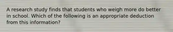 A research study finds that students who weigh more do better in school. Which of the following is an appropriate deduction from this information?