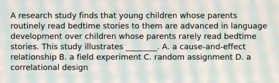 A research study finds that young children whose parents routinely read bedtime stories to them are advanced in language development over children whose parents rarely read bedtime stories. This study illustrates ________. A. a cause-and-effect relationship B. a field experiment C. random assignment D. a correlational design