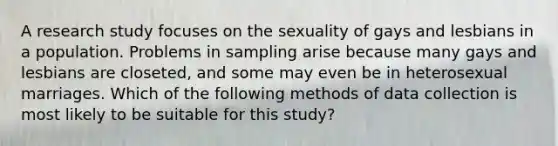 A research study focuses on the sexuality of gays and lesbians in a population. Problems in sampling arise because many gays and lesbians are closeted, and some may even be in heterosexual marriages. Which of the following methods of data collection is most likely to be suitable for this study?