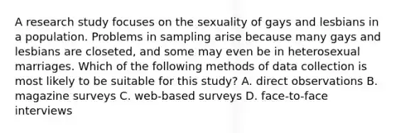 A research study focuses on the sexuality of gays and lesbians in a population. Problems in sampling arise because many gays and lesbians are closeted, and some may even be in heterosexual marriages. Which of the following methods of data collection is most likely to be suitable for this study? A. direct observations B. magazine surveys C. web-based surveys D. face-to-face interviews