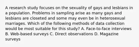 A research study focuses on the sexuality of gays and lesbians in a population. Problems in sampling arise as many gays and lesbians are closeted and some may even be in heterosexual marriages. Which of the following methods of data collection would be most suitable for this study? A. Face-to-face interviews B. Web-based surveys C. Direct observations D. Magazine surveys