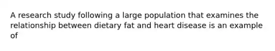 A research study following a large population that examines the relationship between dietary fat and heart disease is an example of