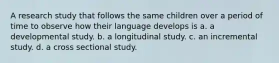 A research study that follows the same children over a period of time to observe how their language develops is a. a developmental study. b. a longitudinal study. c. an incremental study. d. a cross sectional study.