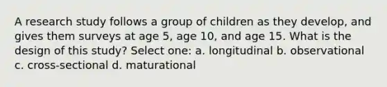 A research study follows a group of children as they develop, and gives them surveys at age 5, age 10, and age 15. What is the design of this study? Select one: a. longitudinal b. observational c. cross-sectional d. maturational