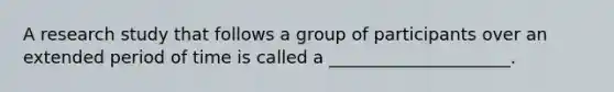 A research study that follows a group of participants over an extended period of time is called a _____________________.