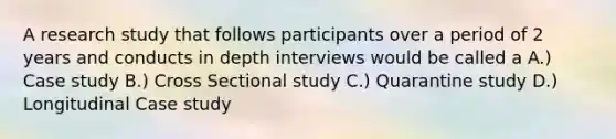 A research study that follows participants over a period of 2 years and conducts in depth interviews would be called a A.) Case study B.) Cross Sectional study C.) Quarantine study D.) Longitudinal Case study