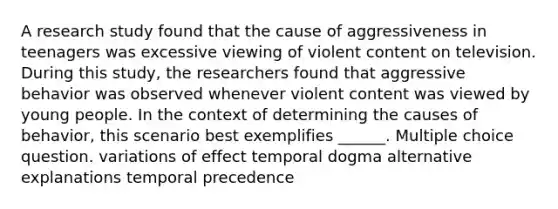 A research study found that the cause of aggressiveness in teenagers was excessive viewing of violent content on television. During this study, the researchers found that aggressive behavior was observed whenever violent content was viewed by young people. In the context of determining the causes of behavior, this scenario best exemplifies ______. Multiple choice question. variations of effect temporal dogma alternative explanations temporal precedence