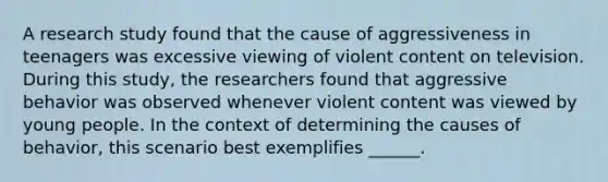 A research study found that the cause of aggressiveness in teenagers was excessive viewing of violent content on television. During this study, the researchers found that aggressive behavior was observed whenever violent content was viewed by young people. In the context of determining the causes of behavior, this scenario best exemplifies ______.