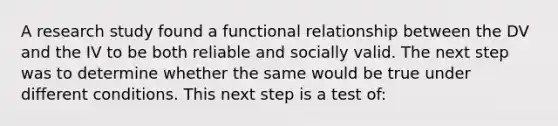 A research study found a functional relationship between the DV and the IV to be both reliable and socially valid. The next step was to determine whether the same would be true under different conditions. This next step is a test of: