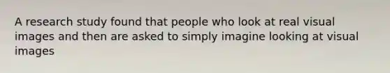 A research study found that people who look at real visual images and then are asked to simply imagine looking at visual images