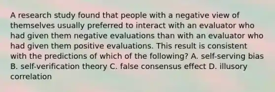 A research study found that people with a negative view of themselves usually preferred to interact with an evaluator who had given them negative evaluations than with an evaluator who had given them positive evaluations. This result is consistent with the predictions of which of the following? A. self-serving bias B. self-verification theory C. false consensus effect D. illusory correlation