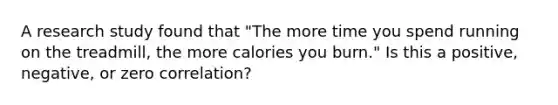 A research study found that "The more time you spend running on the treadmill, the more calories you burn." Is this a positive, negative, or zero correlation?