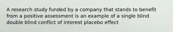 A research study funded by a company that stands to benefit from a positive assessment is an example of a single blind double blind conflict of interest placebo effect