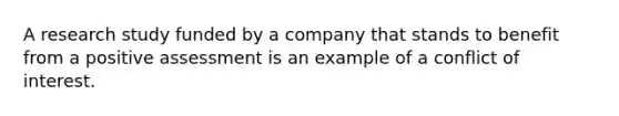 A research study funded by a company that stands to benefit from a positive assessment is an example of a conflict of interest.